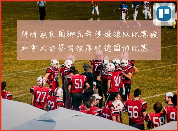 科特迪瓦国脚瓦希涉嫌操纵比赛被加拿大拒签将缺席对德国的比赛