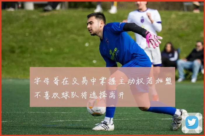 字母哥在交易中掌握主动权若加盟不喜欢球队将选择离开