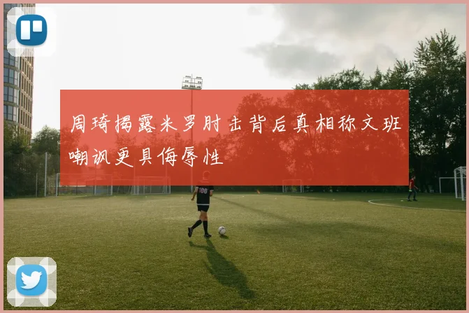 周琦揭露米罗肘击背后真相称文班嘲讽更具侮辱性