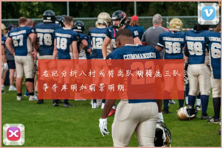 名记分析八村或将离队湖骑鹿三队争夺库明加前景明朗