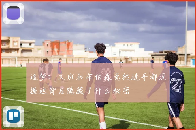 追梦：文班和布伦森竟然连手都没握这背后隐藏了什么秘密