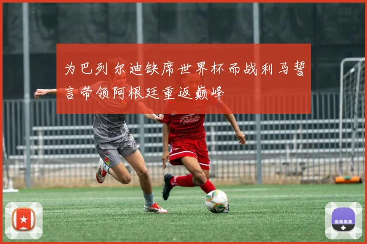 为巴列尔迪缺席世界杯而战利马誓言带领阿根廷重返巅峰