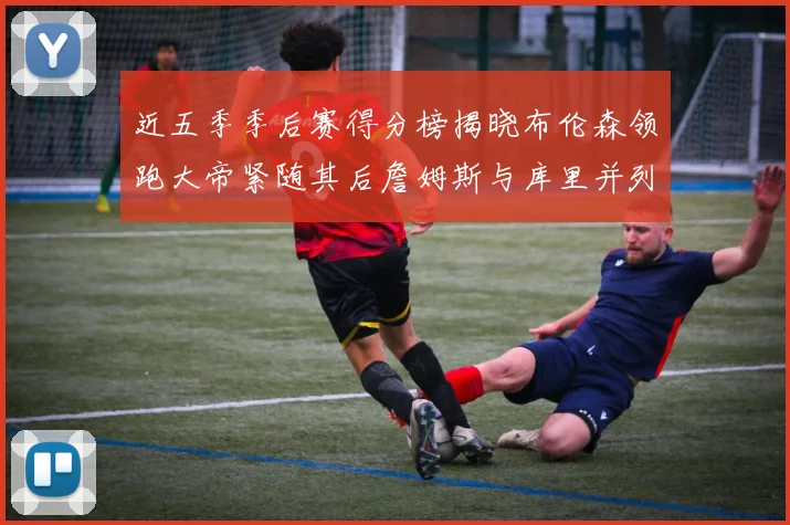 近五季季后赛得分榜揭晓布伦森领跑大帝紧随其后詹姆斯与库里并列第四