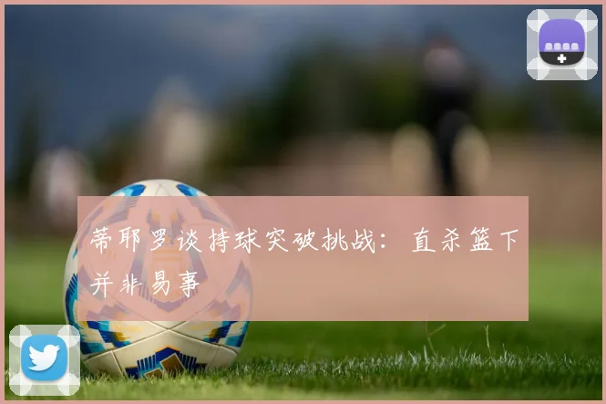 蒂耶罗谈持球突破挑战：直杀篮下并非易事