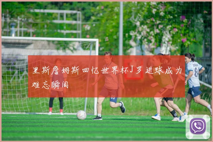 里斯詹姆斯回忆世界杯J罗进球成为难忘瞬间