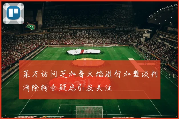 莱万访问芝加哥火焰进行加盟谈判消除转会疑虑引发关注