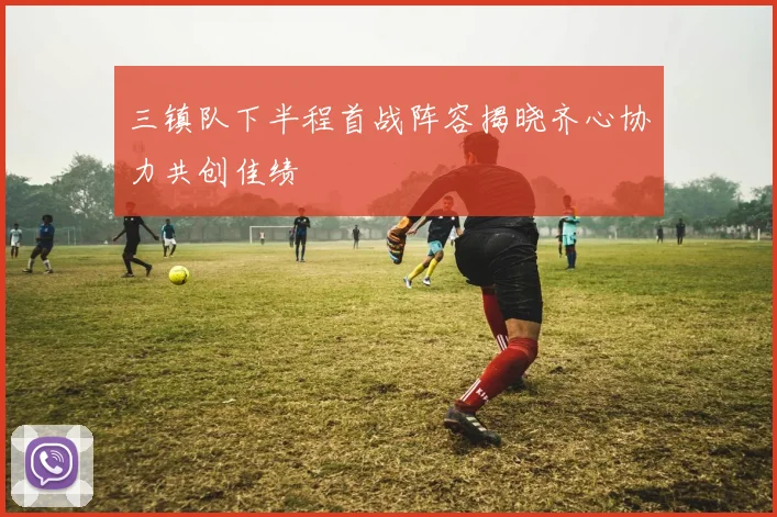 三镇队下半程首战阵容揭晓齐心协力共创佳绩