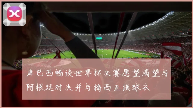 库巴西畅谈世界杯决赛愿望渴望与阿根廷对决并与梅西互换球衣