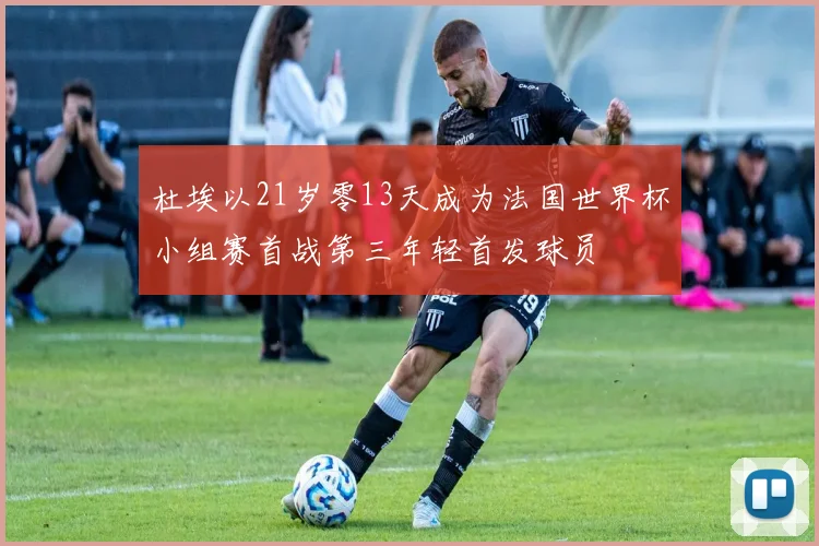 杜埃以21岁零13天成为法国世界杯小组赛首战第三年轻首发球员